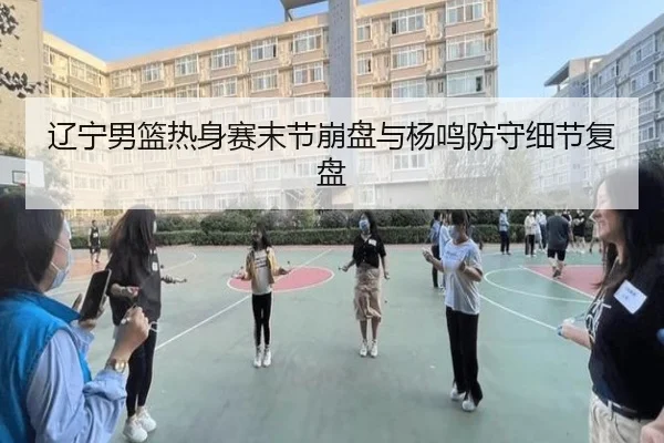 辽宁男篮热身赛末节崩盘与杨鸣防守细节复盘