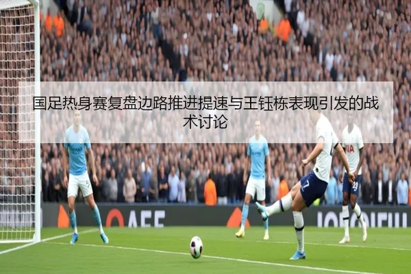 国足热身赛复盘边路推进提速与王钰栋表现引发的战术讨论
